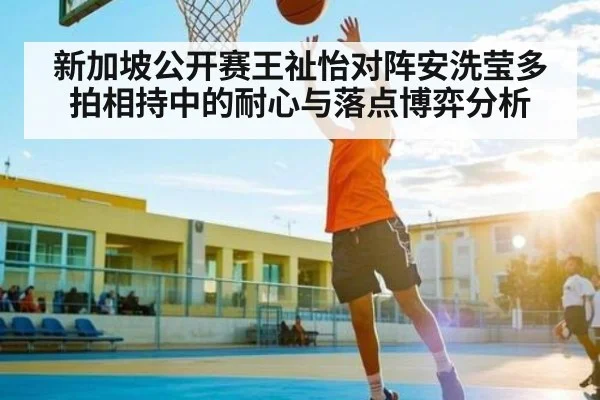 新加坡公开赛王祉怡对阵安洗莹多拍相持中的耐心与落点博弈分析 - Baccarat